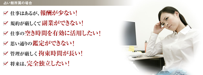 ＜占い館所属の場合＞
・仕事はあるが、報酬が少ない！
・規約が厳しくて副業ができない！
・仕事の空き時間を有効に活用したい！
・思い通りの鑑定ができない！
・管理が厳しく拘束時間が長い！
・将来は、完全独立したい！