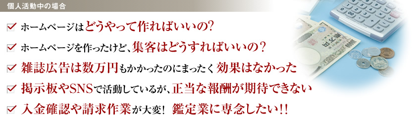 ＜個人活動中の場合＞
・ホームページはどうやって作ればいいの？
・ホームページを作ったけど、集客はどうすればいいの？
・雑誌広告は数万円もかかったのにまったく効果はなかった
・掲示板やSNSで活動しているが、正当な報酬が期待できない
・入金確認や請求作業が大変！鑑定業に専念したい！！